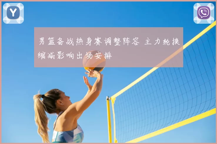 男篮备战热身赛调整阵容 主力轮换缩减影响出场安排