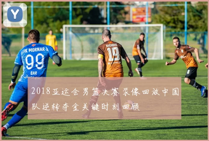 2018亚运会男篮决赛录像回放中国队逆转夺金关键时刻回顾
