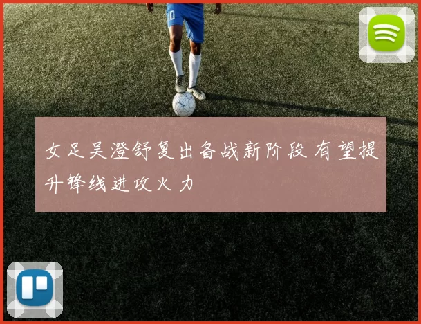 女足吴澄舒复出备战新阶段 有望提升锋线进攻火力