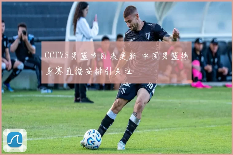CCTV5男篮节目表更新 中国男篮热身赛直播安排引关注