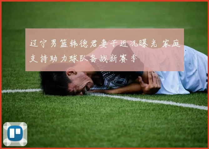 辽宁男篮韩德君妻子近况曝光 家庭支持助力球队备战新赛季