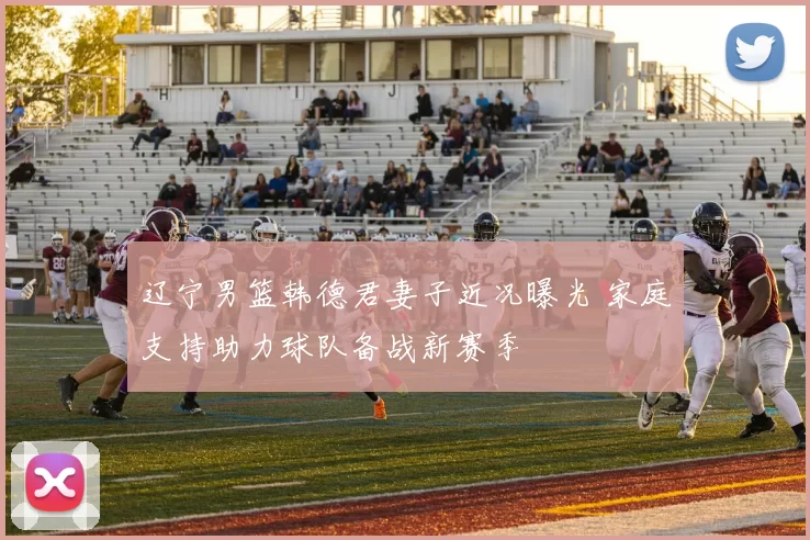 辽宁男篮韩德君妻子近况曝光 家庭支持助力球队备战新赛季