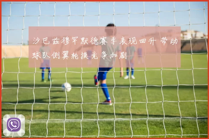 沙巴兹穆罕默德赛季表现回升 带动球队侧翼轮换竞争加剧
