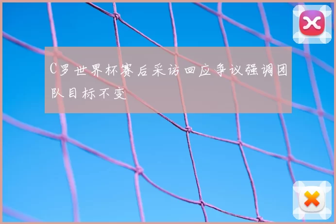 C罗世界杯赛后采访回应争议强调团队目标不变