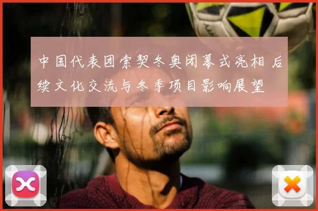 中国代表团索契冬奥闭幕式亮相 后续文化交流与冬季项目影响展望