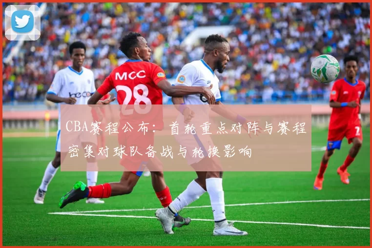 CBA赛程公布：首轮重点对阵与赛程密集对球队备战与轮换影响