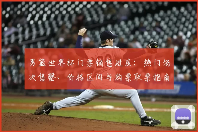 男篮世界杯门票销售进度:热门场次售罄、价格区间与购票取票指南