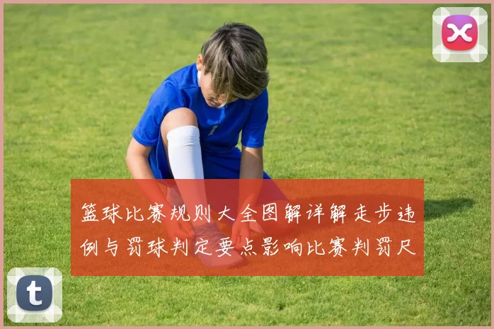 篮球比赛规则大全图解详解走步违例与罚球判定要点影响比赛判罚尺度
