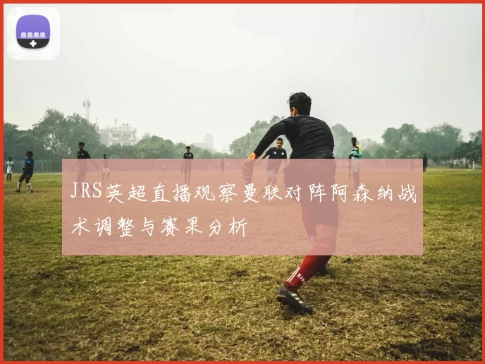 JRS英超直播观察曼联对阵阿森纳战术调整与赛果分析