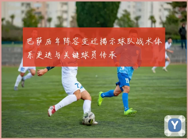 巴萨历年阵容变迁揭示球队战术体系更迭与关键球员传承
