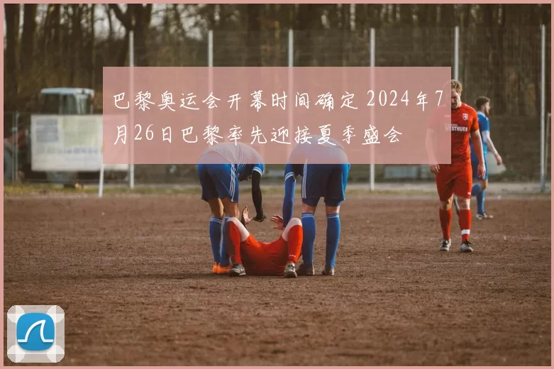 巴黎奥运会开幕时间确定 2024年7月26日巴黎率先迎接夏季盛会
