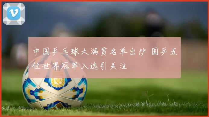 中国乒乓球大满贯名单出炉 国乒五位世界冠军入选引关注