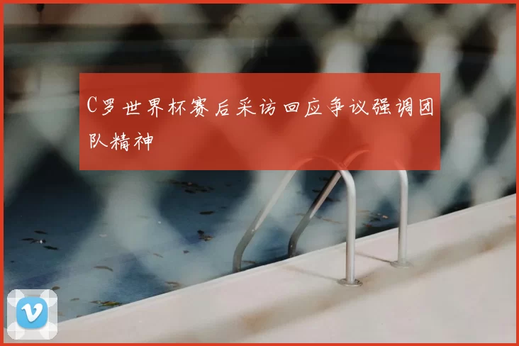 C罗世界杯赛后采访回应争议强调团队精神