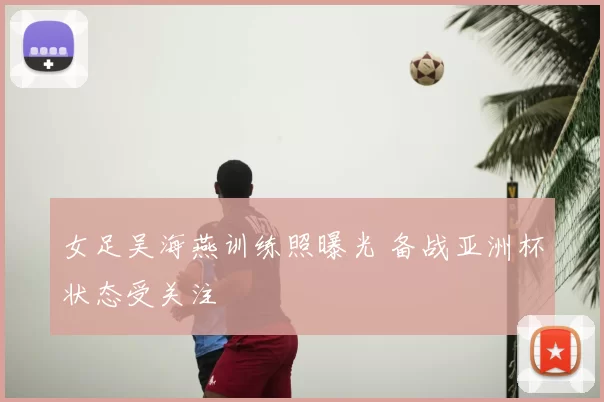 女足吴海燕训练照曝光 备战亚洲杯状态受关注