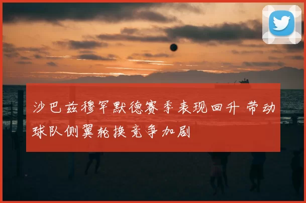 沙巴兹穆罕默德赛季表现回升 带动球队侧翼轮换竞争加剧