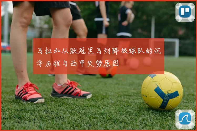 马拉加从欧冠黑马到降级球队的沉浮历程与西甲失势原因