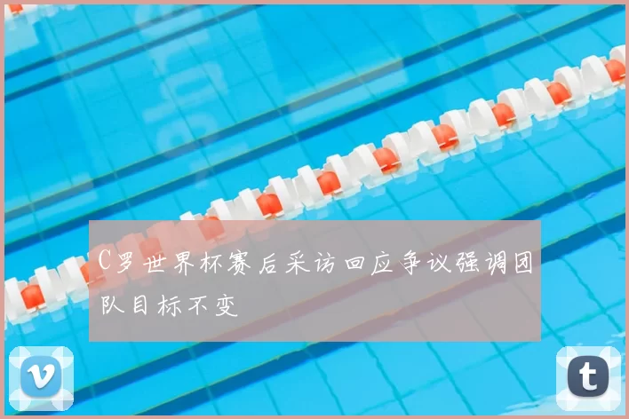 C罗世界杯赛后采访回应争议强调团队目标不变