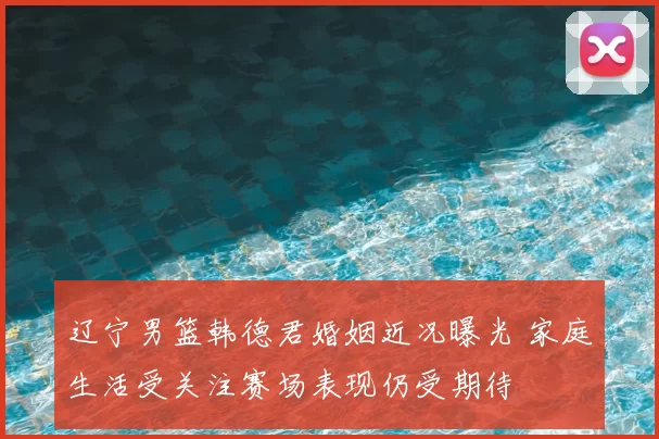 辽宁男篮韩德君婚姻近况曝光 家庭生活受关注赛场表现仍受期待