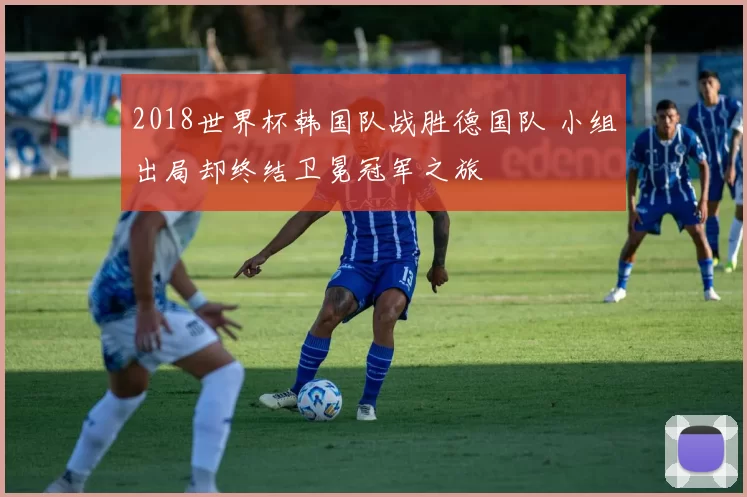 2018世界杯韩国队战胜德国队 小组出局却终结卫冕冠军之旅