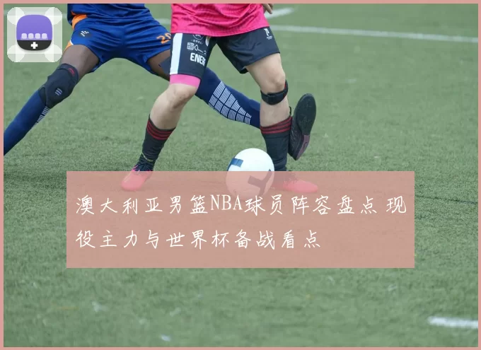 澳大利亚男篮NBA球员阵容盘点 现役主力与世界杯备战看点