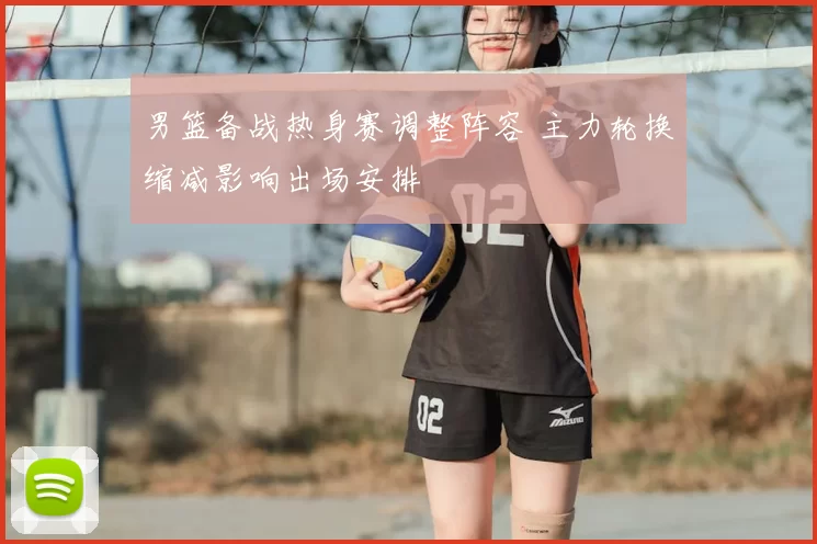 男篮备战热身赛调整阵容 主力轮换缩减影响出场安排