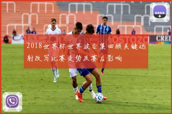 2018世界杯世界波合集回顾关键远射改写比赛走势及赛后影响
