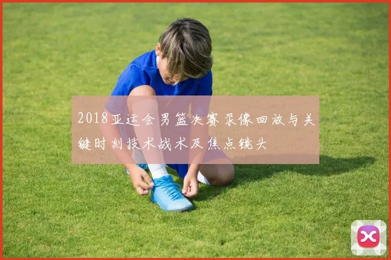 2018亚运会男篮决赛录像回放与关键时刻技术战术及焦点镜头