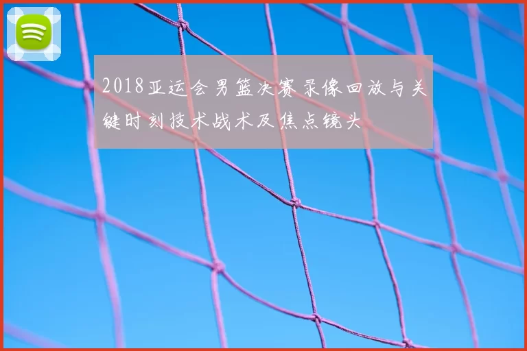 2018亚运会男篮决赛录像回放与关键时刻技术战术及焦点镜头
