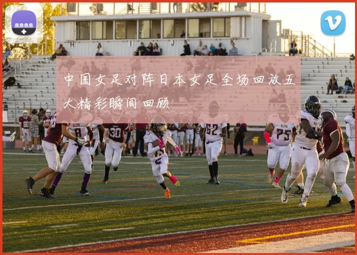 中国女足对阵日本女足全场回放五大精彩瞬间回顾
