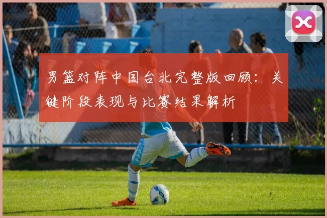 男篮对阵中国台北完整版回顾：关键阶段表现与比赛结果解析