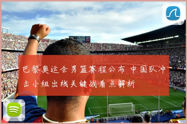 巴黎奥运会男篮赛程公布 中国队冲击小组出线关键战看点解析