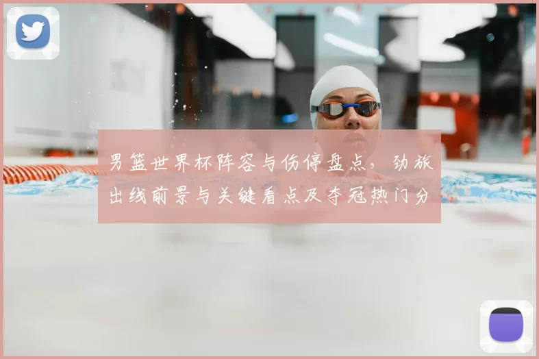 男篮世界杯阵容与伤停盘点，劲旅出线前景与关键看点及夺冠热门分析