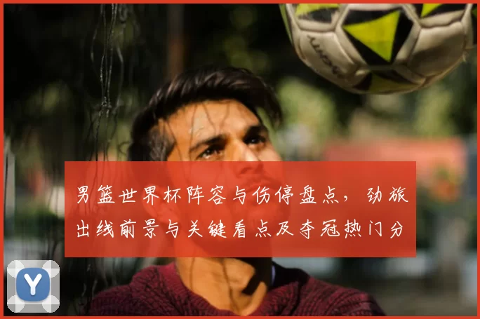 男篮世界杯阵容与伤停盘点，劲旅出线前景与关键看点及夺冠热门分析