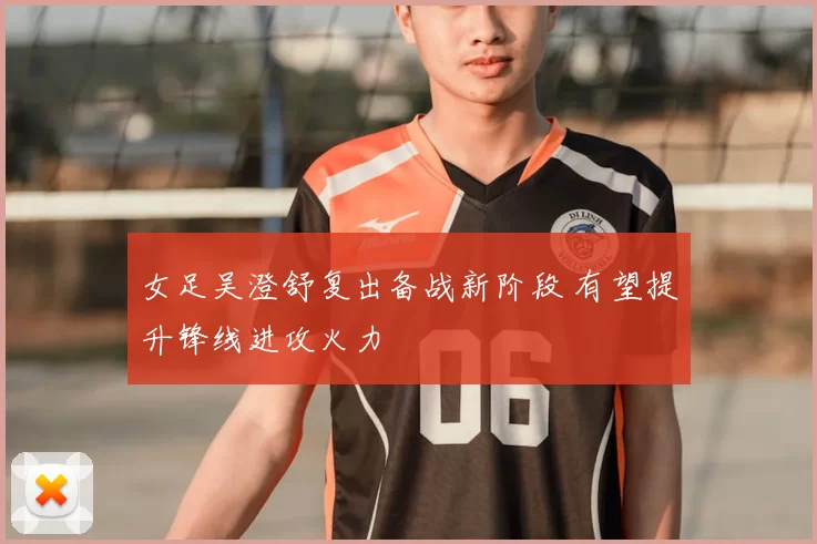 女足吴澄舒复出备战新阶段 有望提升锋线进攻火力