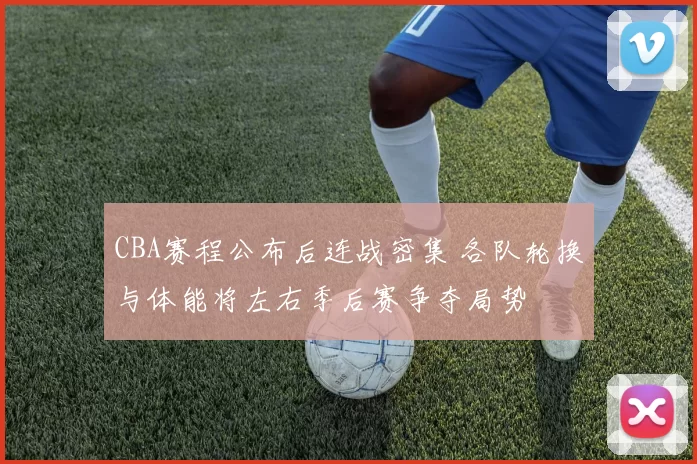 CBA赛程公布后连战密集 各队轮换与体能将左右季后赛争夺局势