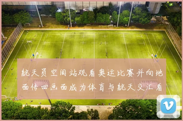 航天员空间站观看奥运比赛并向地面传回画面成为体育与航天交汇看点