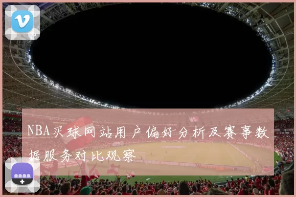 NBA买球网站用户偏好分析及赛事数据服务对比观察