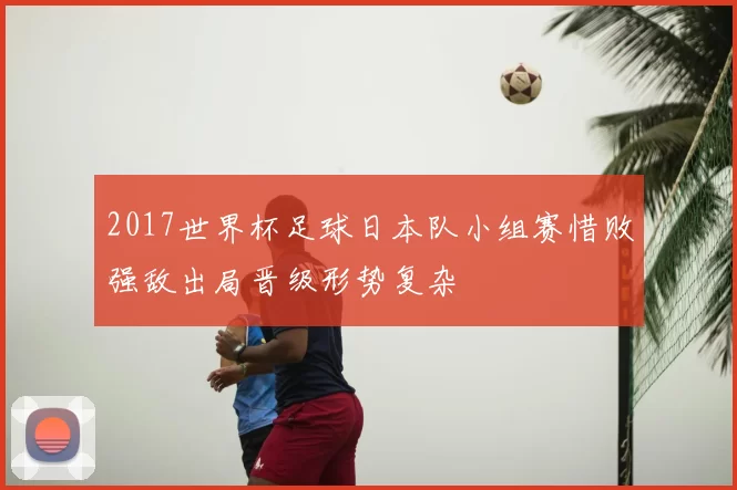 2017世界杯足球日本队小组赛惜败强敌出局晋级形势复杂