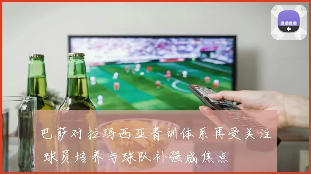 巴萨对拉玛西亚青训体系再受关注 球员培养与球队补强成焦点
