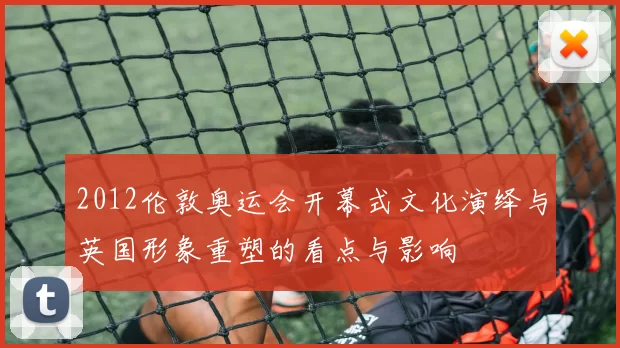 2012伦敦奥运会开幕式文化演绎与英国形象重塑的看点与影响