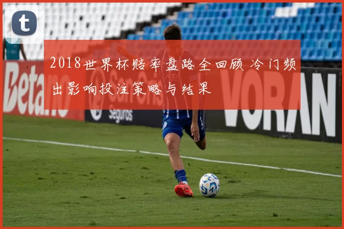 2018世界杯赔率盘路全回顾 冷门频出影响投注策略与结果
