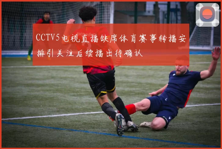 CCTV5电视直播缺席体育赛事转播安排引关注后续播出待确认