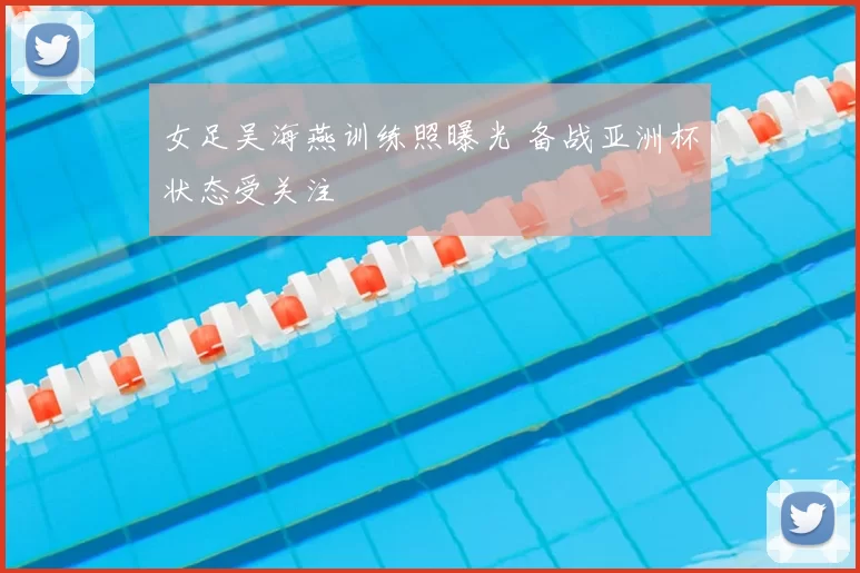 女足吴海燕训练照曝光 备战亚洲杯状态受关注