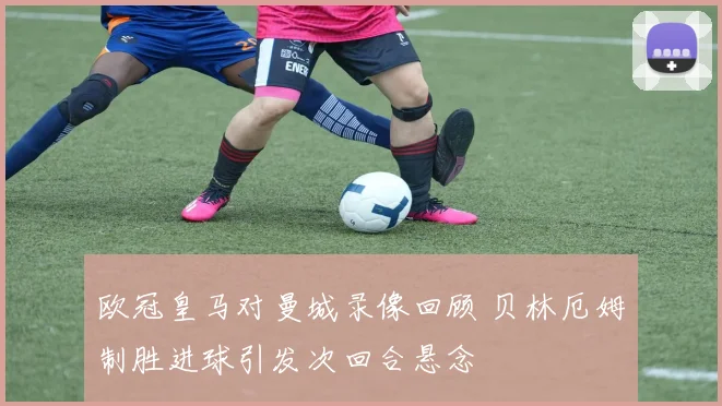 欧冠皇马对曼城录像回顾 贝林厄姆制胜进球引发次回合悬念