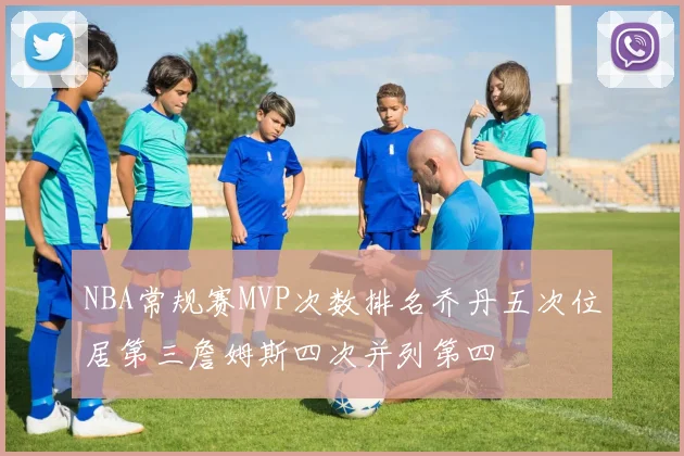 NBA常规赛MVP次数排名乔丹五次位居第三詹姆斯四次并列第四