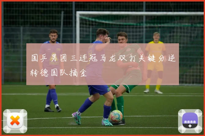 国乒男团三连冠马龙双打关键分逆转德国队摘金