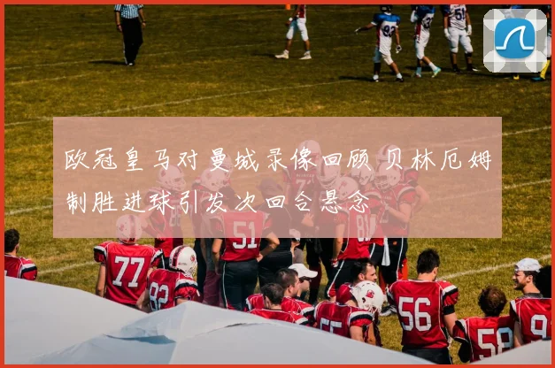 欧冠皇马对曼城录像回顾 贝林厄姆制胜进球引发次回合悬念