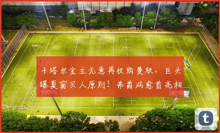 卡塔尔金主无意再收购曼联，巨头曝夏窗买人原则！弗爵病愈首亮相